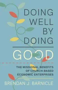 Doing Well by Doing Good: The Missional Benefits of Church-Based Economic Enterprises - Brendan J. Barnicle