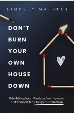 Don't Burn Your Own House Down: Prioritizing Your Marriage, Your Spouse, and Yourself for a Deeper Connection - Lindsey Maestas