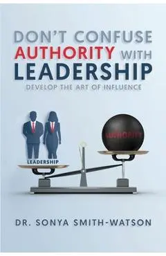 Don't Confuse Authority with Leadership: Develop The Art of Influence - Sonya Smith-watson