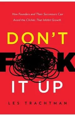 Don't F**k It Up: How Founders and Their Successors Can Avoid the Clichés That Inhibit Growth - Les Trachtman