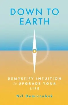 Down to Earth: Demystify Intuition to Upgrade Your Life - Nil Demircubuk