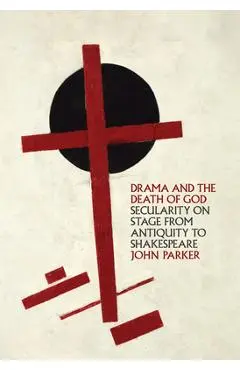Drama and the Death of God: Secularity on Stage from Antiquity to Shakespeare - John Parker