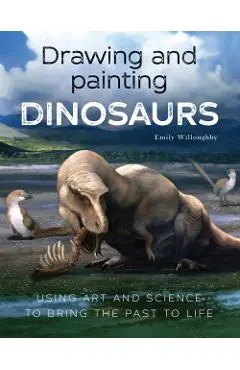 Drawing and Painting Dinosaurs: Using Art and Science to Bring the Past to Life - Emily Willoughby