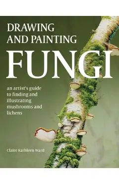 Drawing and Painting Fungi: An Artists Guide to Finding and Illustrating Mushrooms and Lichens - Claire Kathleen Ward