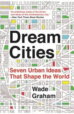 Dream Cities: Seven Urban Ideas That Shape the World - Wade Graham