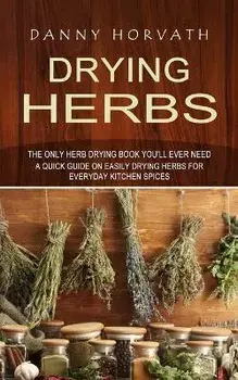 Drying Herbs: The Only Herb Drying Book You'll Ever Need (A Quick Guide on Easily Drying Herbs for Everyday Kitchen Spices), Paperback/Danny Horvath