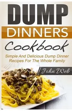 Dump Dinners: Dump Dinners Cookbook - Simple And Delicious Dump Dinner Recipes For The Whole Family - John Web