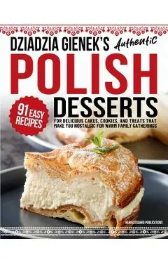 Dziadzia Gienek's Authentic Polish Desserts: 91 Easy Recipes for Delicious Cakes, Cookies, and Treats That Make You Nostalgic For Warm Family Gatherin - Harvestguard Publications