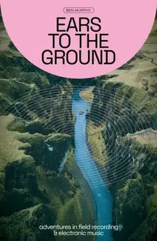 Ears to the Ground. Adventures in Field Recording and Electronic Music, Paperback/Ben Murphy