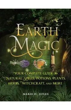 Earth Magic: Your Complete Guide to Natural Spells, Potions, Plants, Herbs, Witchcraft, and More - Marie D. Jones