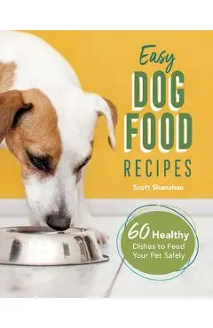Easy Dog Food Recipes: 60 Healthy Dishes to Feed Your Pet Safely - Scott Shanahan