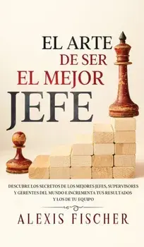 El Arte De Ser El Mejor Jefe: Descubre los Secretos de los Mejores Jefes, Supervisores y Gerentes del Mundo e Incrementa tus Resultados y los de tu/Alexis Fischer