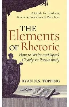 Elements of Rhetoric: How to Write and Speak Clearly and Persuasively -- A Guide for Students, Teachers, Politicians & Preachers - Ryan N. S. Topping