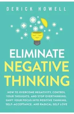 Eliminate Negative Thinking: How to Overcome Negativity, Control Your Thoughts, And Stop Overthinking. Shift Your Focus into Positive Thinking, Sel - Derick Howell