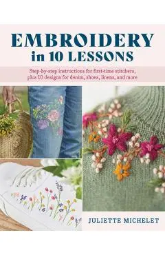 Embroidery in 10 Lessons: Step-By-Step Instructions for First-Time Stitchers, Plus 10 Designs for Denim, Shoes, Linens and More - Juliette Michelet