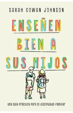 Enseñen Bien a Sus Hijos: Una Guía Práctica Para El Discipulado Familiar - Sarah Cowan Johnson