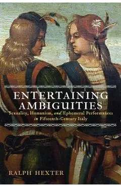 Entertaining Ambiguities: Sexuality, Humanism, and Ephemeral Performances in Fifteenth-Century Italy - Ralph J. Hexter