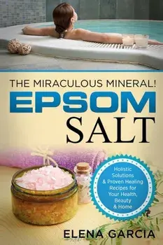 Epsom Salt: The Miraculous Mineral!: Holistic Solutions & Proven Healing Recipes for Health, Beauty & Home, Paperback/Elena Garcia