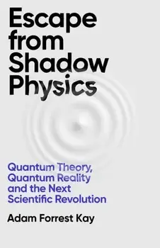 Escape From Shadow Physics. Quantum Theory, Quantum Reality and the Next Scientific Revolution, Hardback/Adam Forrest Kay