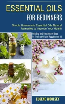 Essential Oils for Beginners: Amazing and Unexpected Uses for Tea Tree Oil and Peppermint Oil (Simple Homemade Essential Oils Natural Remedies to Im/Eugene Woolsey