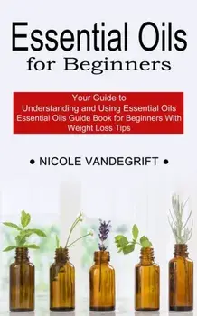 Essential Oils for Beginners: Essential Oils Guide Book for Beginners With Weight Loss Tips (Your Guide to Understanding and Using Essential Oils)/Nicole Vandegrift