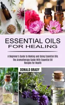 Essential Oils for Healing: The Aromatherapy Guide With Essential Oil Recipes for Health (A Beginner's Guide to Making and Using Essential Oils)/Donald Brady