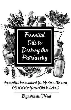 Essential Oils to Destroy the Patriarchy: Remedies Formulated for Modern Women (& 1000-Year-Old Witches) - Eryn Nicole O'neal