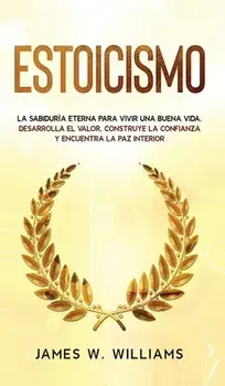 Estoicismo: La sabiduría eterna para vivir una buena vida - Desarrolla el valor, construye la confianza y encuentra la paz interio/James W. Williams