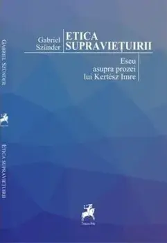 Etica supravietuirii. Eseu asupra prozei lui Kertesz Imre/Gabriel Szunder