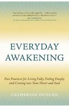 Everyday Awakening: Five Practices for Living Fully, Feeling Deeply, and Coming Into Your Heart and Soul - Catherine Duncan