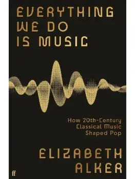 Everything We Do is Music. How 20th-Century Classical Music Shaped Pop, Main, Hardback/Elizabeth Alker