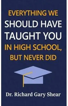 Everything We Should Have Taught You in High School, But Never Did: The Graduation Gift of Life's Most Important Lessons - Richard Gary Shear