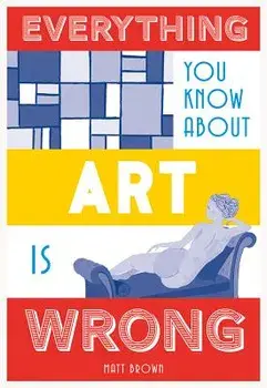 Everything You Know about Art Is Wrong, Hardcover/Matt Brown