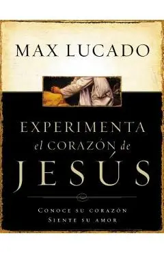 Experimente El Corazon de Jesus: Conozca Su Corazon, Sienta Su Amor = Experiencing the Heart of Jesus = Experiencing the Heart of Jesus - Max Lucado