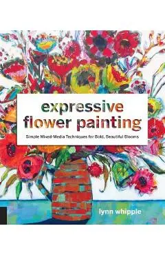 Expressive Flower Painting: Simple Mixed Media Techniques for Bold Beautiful Blooms - Lynn Whipple