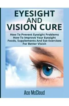 Eyesight And Vision Cure: How To Prevent Eyesight Problems: How To Improve Your Eyesight: Foods, Supplements And Eye Exercises For Better Vision - Ace Mccloud