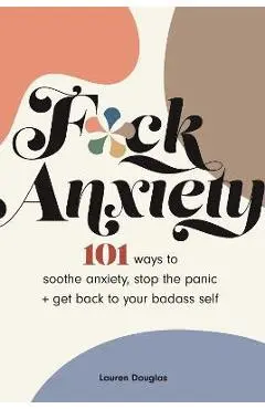 F*ck Anxiety: 101 Ways to Soothe Anxiety, Stop the Panic + Get Back to Your Badass Self - Lauren Douglas