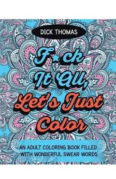 F*ck It All, Let's Just Color: An Adult Coloring Book Filled With Wonderful Swear Words - Dick Thomas