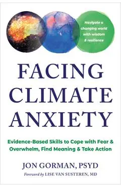 Facing Climate Anxiety: Evidence-Based Skills to Cope with Fear and Overwhelm, Find Meaning, and Take Action - Jon Gorman
