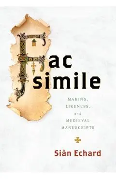 Facsimile: Making, Likeness, and Medieval Manuscripts - Siân Echard