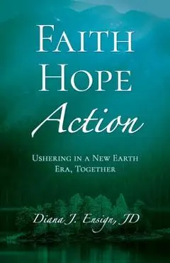 Faith, Hope, Action: Ushering in a New Earth Era, Together - Diana J. Ensign