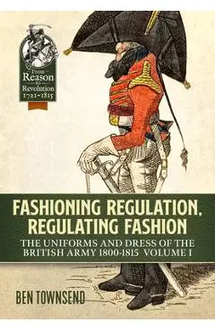 Fashioning Regulation, Regulating Fashion: The Uniforms and Dress of the British Army 1800-1815: Volume I - Ben Townsend
