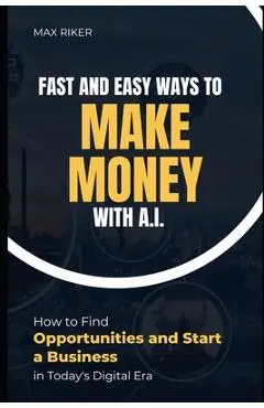 Fast And Easy Ways To Make Money With A.I.: How To Find Opportunities & Start A Business - Max Riker