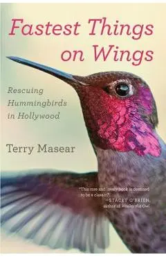 Fastest Things on Wings: Rescuing Hummingbirds in Hollywood - Terry Masear