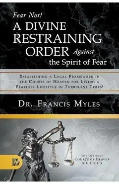 Fear Not! A Divine Restraining Order Against the Spirit of Fear: Establishing a Legal Framework in the Courts of Heaven for Living a Fearless Lifestyl - Francis Myles