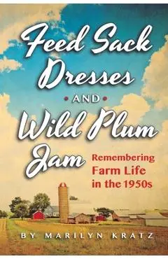 Feedsack Dresses and Wild Plum Jam Remembering Farm Life in the 1950s - Marilyn Kratz