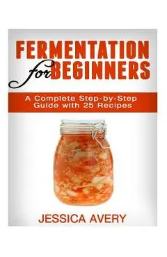 Fermentation for Beginners: A Complete Step-by-Step Guide with 25 Recipes - Jessica Avery