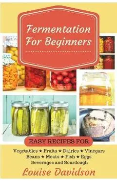 Fermentation for Beginners: Easy Recipes for Vegetables, Fruits, Dairies, Vinegars, Beans, Meats, fish, Eggs, Beverages and Sourdough - Louise Davidson