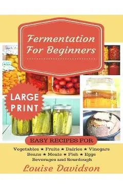 Fermentation for Beginners ***Large Print Edition***: Easy Recipes for Vegetables, Fruits, Dairies, Vinegars, Beans, Meats, fish, Eggs, Beverages and - Louise Davidson
