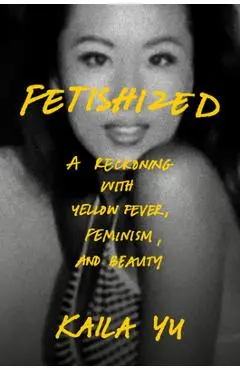 Fetishized: A Reckoning with Yellow Fever, Feminism, and Beauty - Kaila Yu
